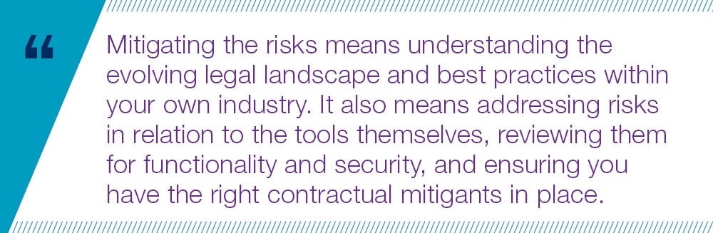 Mitigating the risks means understanding the evolving legal landscape and best practices within your own industry. It also means addressing risks  in relation to the tools themselves, reviewing them for functionality and security, and ensuring you  have the right contractual mitigants in place.