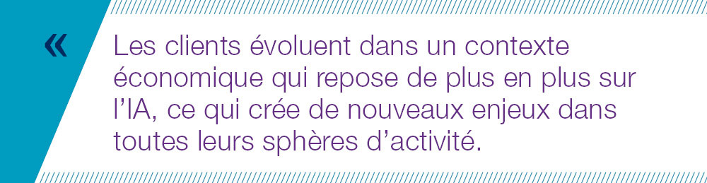 Les clients évoluent dans un contexte économique qui repose de plus en plus sur l’IA, ce qui crée de nouveaux enjeux dans toutes leurs sphères d’activité. 