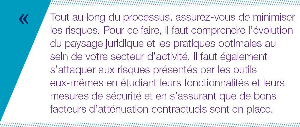 Tout au long du processus, assurez-vous de minimiser les risques. Pour ce faire, il faut comprendre l’évolution du paysage juridique et les pratiques optimales au sein de votre secteur d’activité. Il faut également s’attaquer aux risques présentés par les outils  eux-mêmes en étudiant leurs fonctionnalités et leurs mesures de sécurité et en s’assurant que de bons facteurs d’atténuation contractuels sont en place. 