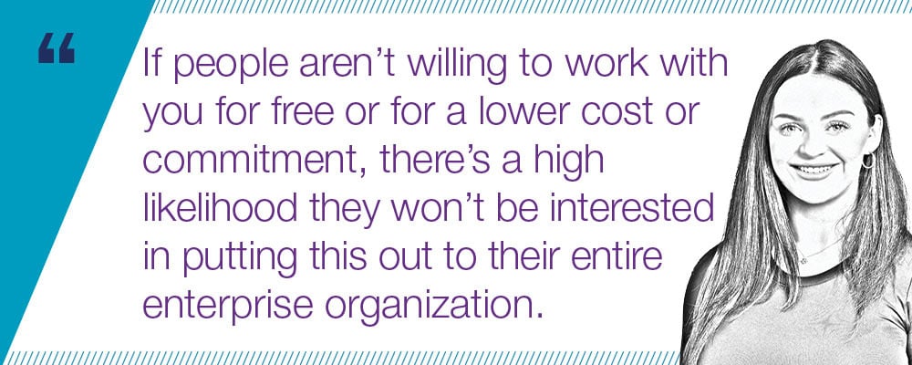 "If people aren’t willing to work with you for free or for a lower cost or commitment, there’s a high likelihood they won’t be interested in putting this out to their entire enterprise organization. "